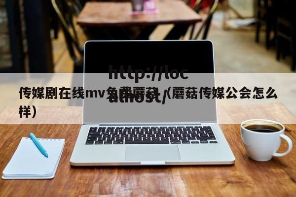 传媒剧在线mv免费蘑菇(蘑菇传媒公会怎么样)