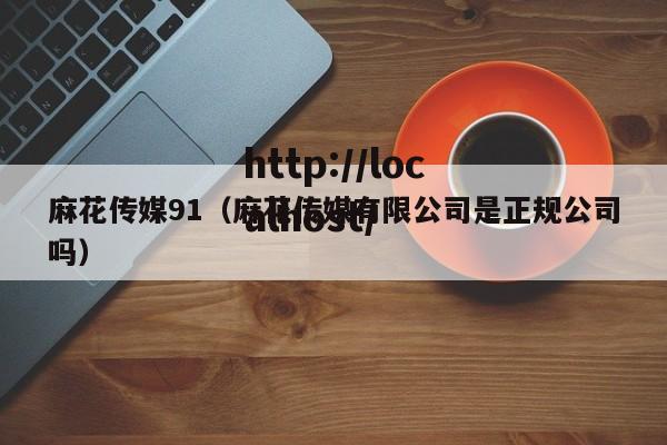 麻花传媒91（麻花传媒有限公司是正规公司吗）